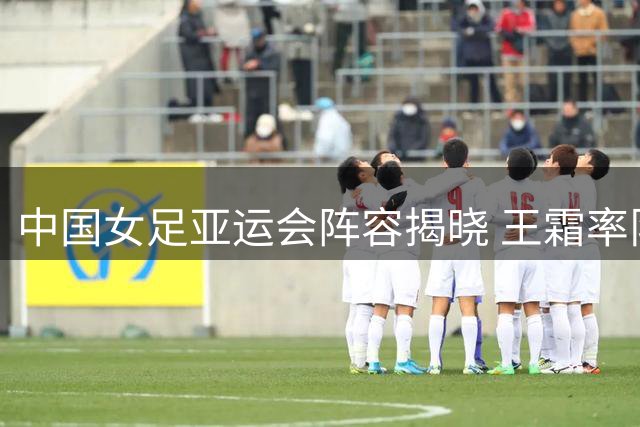 中国女足亚运会阵容揭晓 王霜率队出征名古屋