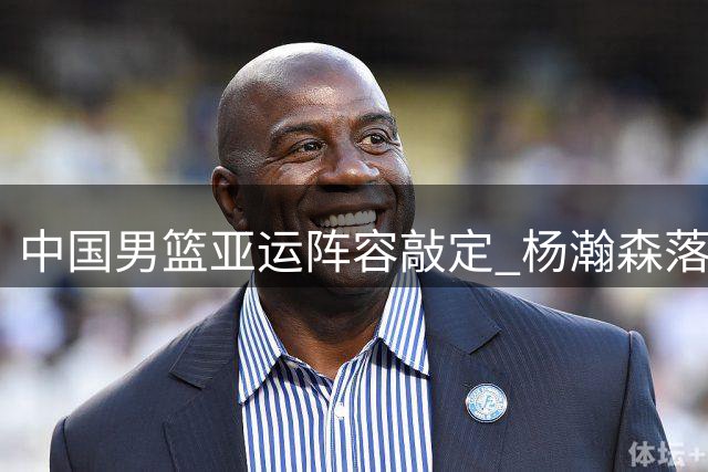 中国男篮亚运阵容敲定 杨瀚森落选 郭士强带队专注三分特训