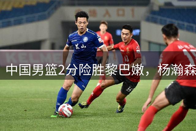 中国男篮2分险胜黎巴嫩，杨瀚森绝杀助球队领跑小组