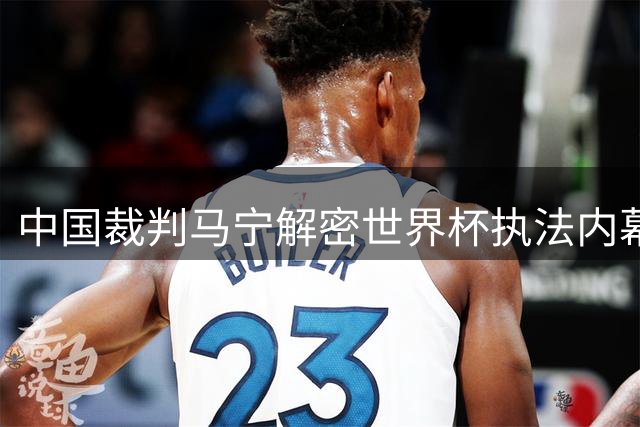 中国裁判马宁解密世界杯执法内幕：团队配置非落选主因 未来去向引关注