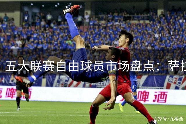 五大联赛自由球员市场盘点：萨拉赫领衔众星待价而沽