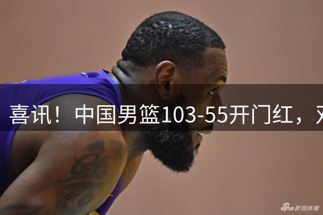 喜讯！中国男篮103-55开门红，双将20+全员发力，对手遭降维打击