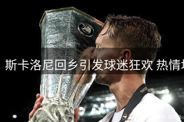 斯卡洛尼回乡引发球迷狂欢 热情场面令人动容