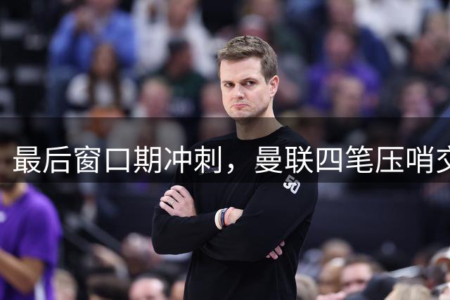 最后窗口期冲刺，曼联四笔压哨交易：抢巴萨边卫、争克罗地亚前锋