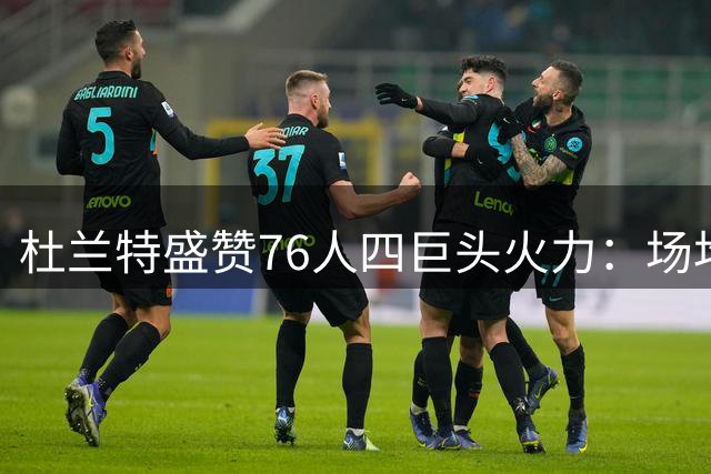 杜兰特盛赞76人四巨头火力：场均25+组合历史罕见 勇士王朝难及