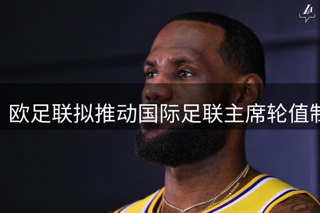 欧足联拟推动国际足联主席轮值制改革 削弱单一领导人权力