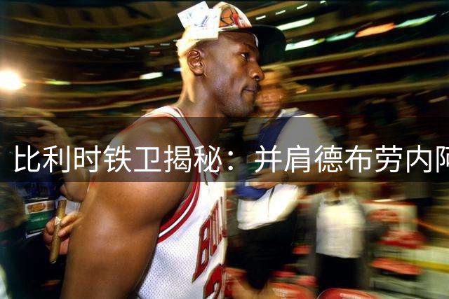 比利时铁卫揭秘：并肩德布劳内阿扎尔 为何他独赞登贝莱最神奇
