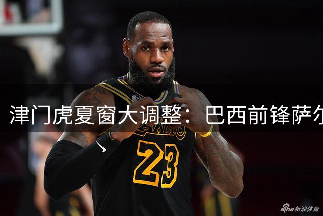 津门虎夏窗大调整：巴西前锋萨尔瓦多入替 两将遭撤报名