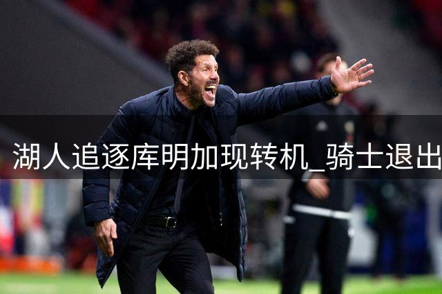 湖人追逐库明加现转机 骑士退出竞争或促交易达成