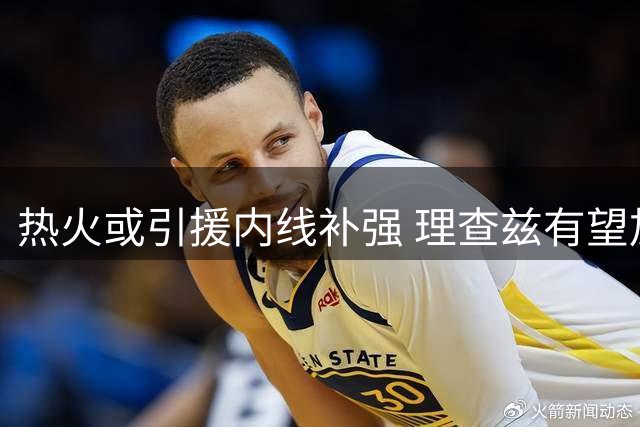 热火或引援内线补强 理查兹有望加盟辅佐汤神