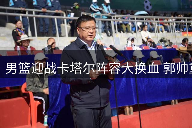 男篮迎战卡塔尔阵容大换血 郭帅重组主力五虎将