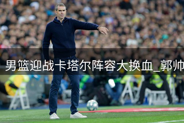 男篮迎战卡塔尔阵容大换血 郭帅重组主力五虎将