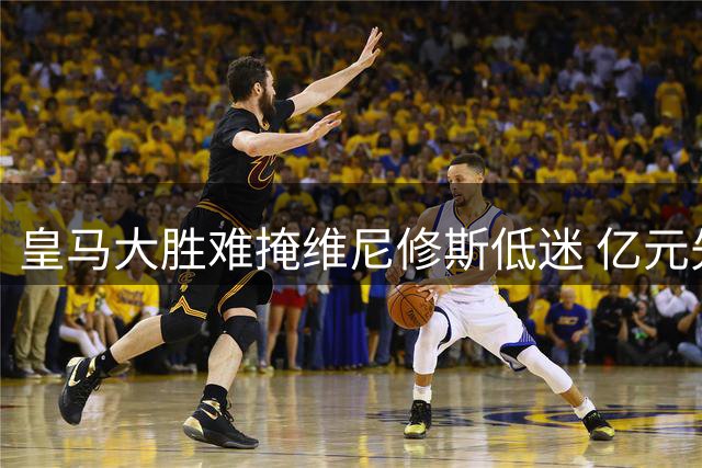 皇马大胜难掩维尼修斯低迷 亿元先生状态堪忧