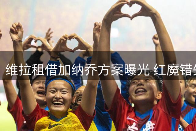 维拉租借加纳乔方案曝光 红魔错失转会分成暗藏玄机