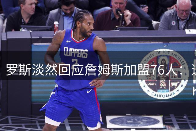 罗斯淡然回应詹姆斯加盟76人：退役后不再关注联盟动态