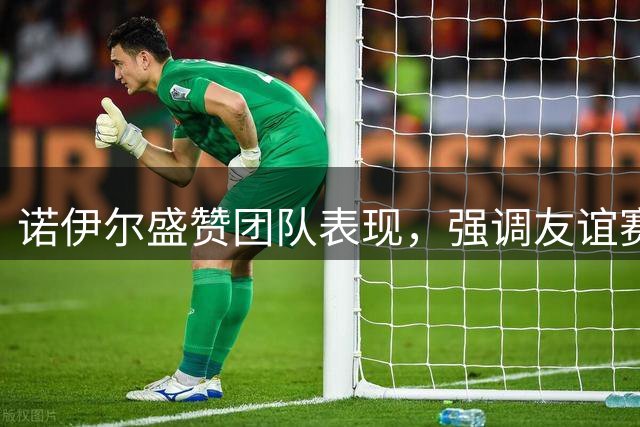 诺伊尔盛赞团队表现，强调友谊赛同样重要