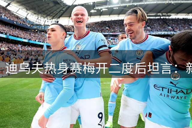 迪乌夫热身赛梅开二度后坦言：新位置适应中 与帕瓦尔默契加分