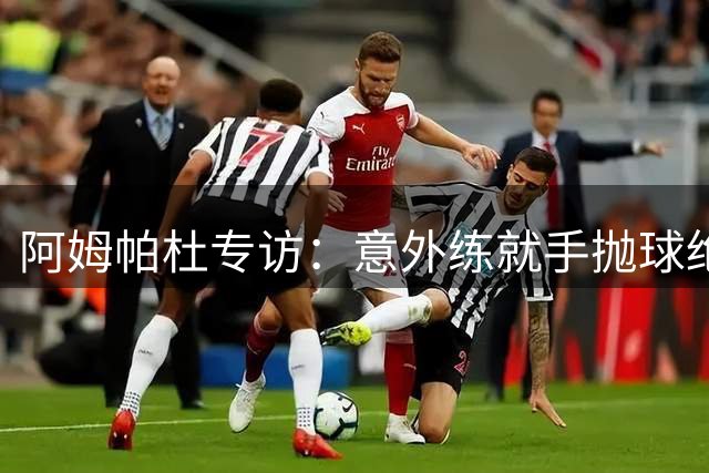 阿姆帕杜专访：意外练就手抛球绝技 坦言利兹联让我找到归属