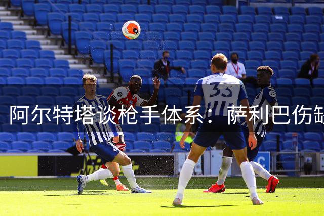 阿尔特塔谈枪手体系：萨利巴伤缺无碍 良性竞争促成长