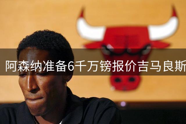 阿森纳准备6千万镑报价吉马良斯 纽卡标价1亿镑看齐托纳利