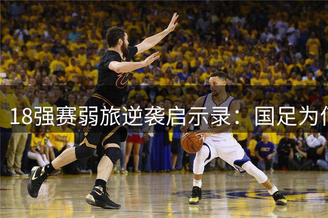 18强赛弱旅逆袭启示录：国足为何难破"遇强则怯"魔咒？