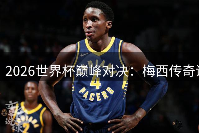 2026世界杯巅峰对决：梅西传奇谢幕战遭遇西班牙青春风暴