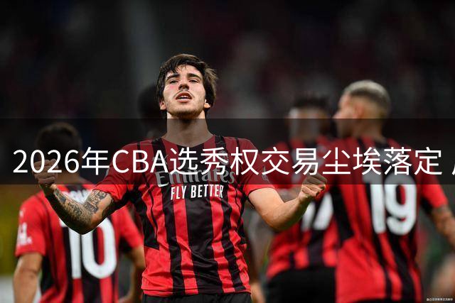 2026年CBA选秀权交易尘埃落定 广州队豪掷筹码锁定状元签