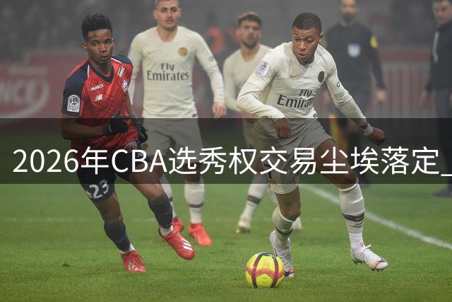 2026年CBA选秀权交易尘埃落定 广州队豪掷筹码锁定状元签