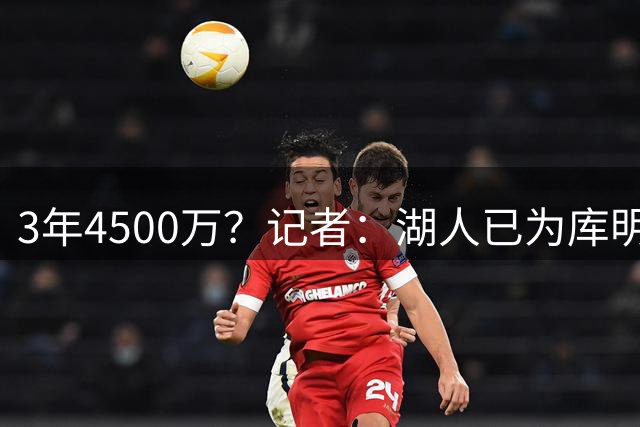 3年4500万？记者：湖人已为库明加开出合同 给老鹰范德彪+选秀权