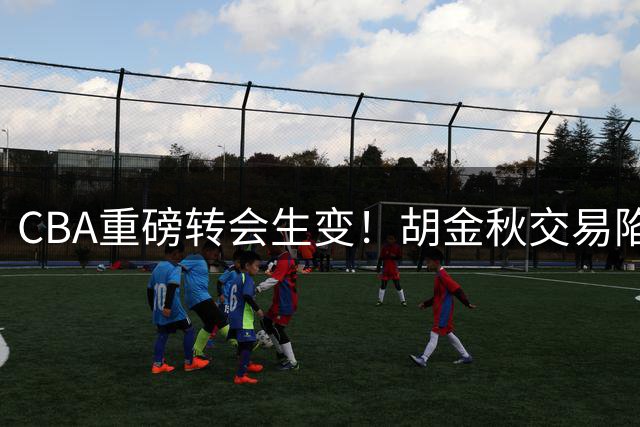 CBA重磅转会生变！胡金秋交易陷僵局 两大买家突然后撤