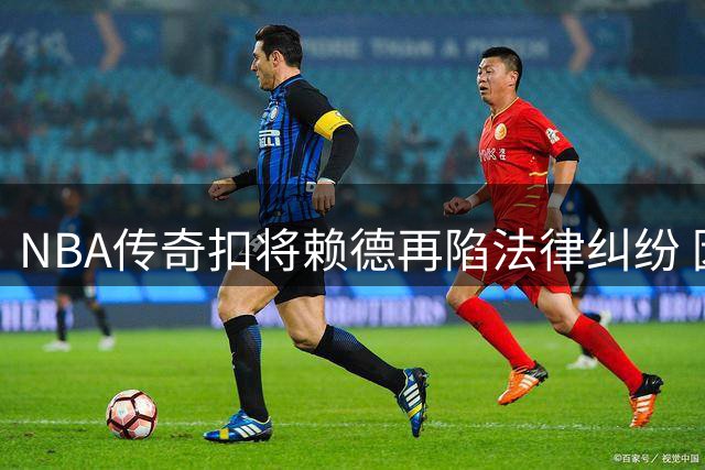 NBA传奇扣将赖德再陷法律纠纷 因藐视法庭遭亚利桑那州警方拘押