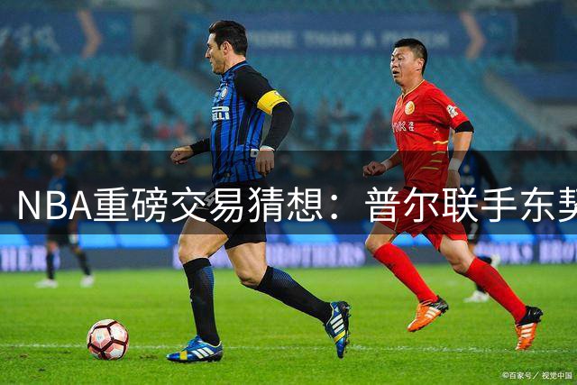 NBA重磅交易猜想：普尔联手东契奇 克莱空降迈阿密