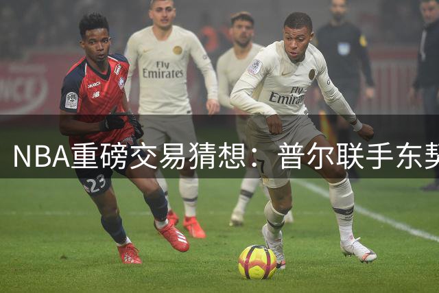 NBA重磅交易猜想：普尔联手东契奇 克莱空降迈阿密